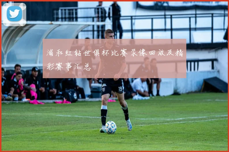浦和红钻世俱杯比赛录像回放及精彩赛事汇总