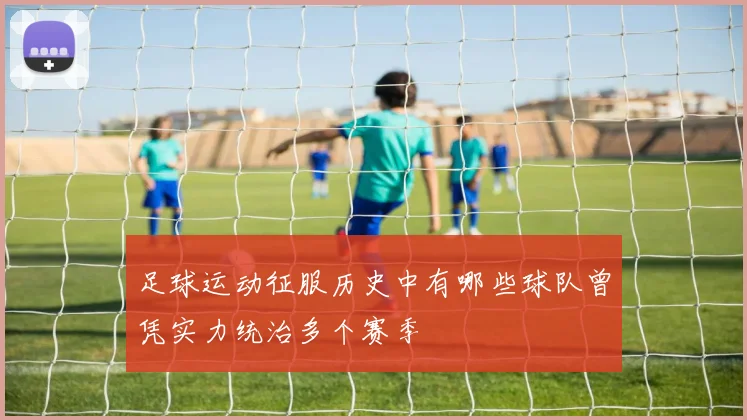 足球运动征服历史中有哪些球队曾凭实力统治多个赛季