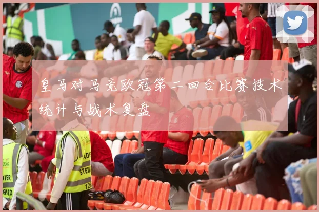 皇马对马竞欧冠第二回合比赛技术统计与战术复盘